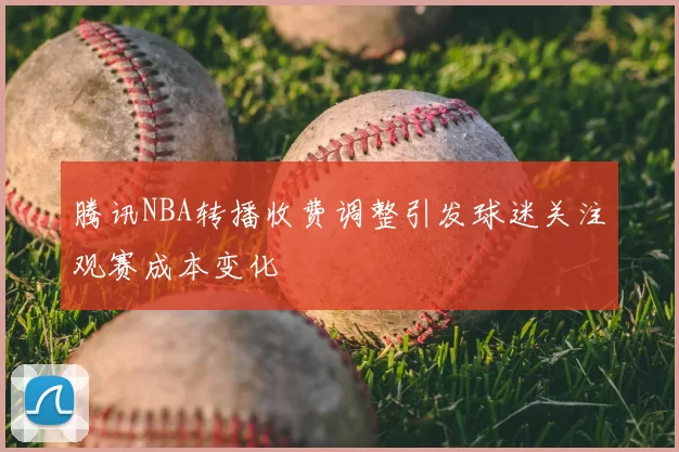 腾讯NBA转播收费调整引发球迷关注观赛成本变化