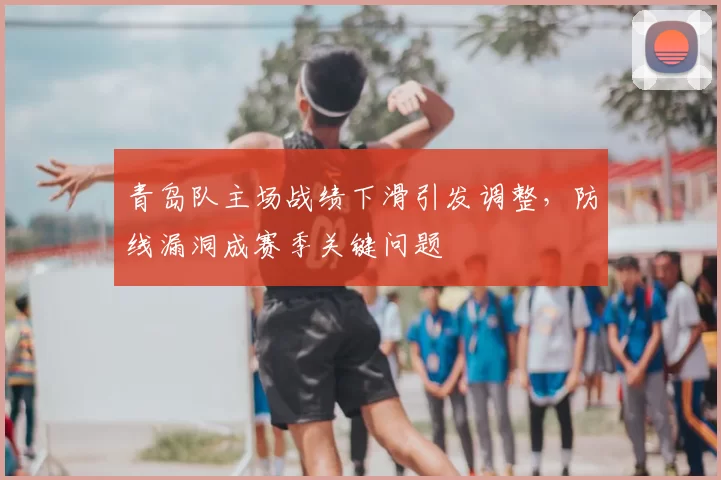 青岛队主场战绩下滑引发调整,防线漏洞成赛季关键问题