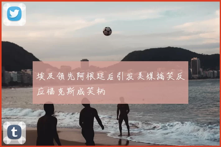 埃及领先阿根廷后引发美媒搞笑反应福克斯成笑柄