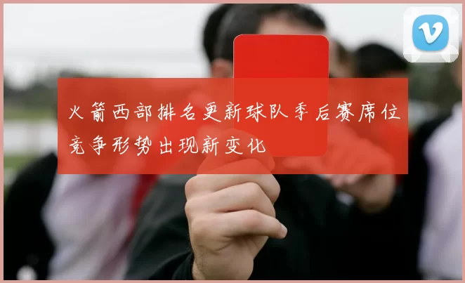 火箭西部排名更新球队季后赛席位竞争形势出现新变化