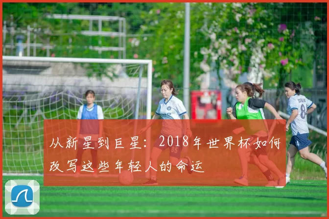从新星到巨星：2018年世界杯如何改写这些年轻人的命运