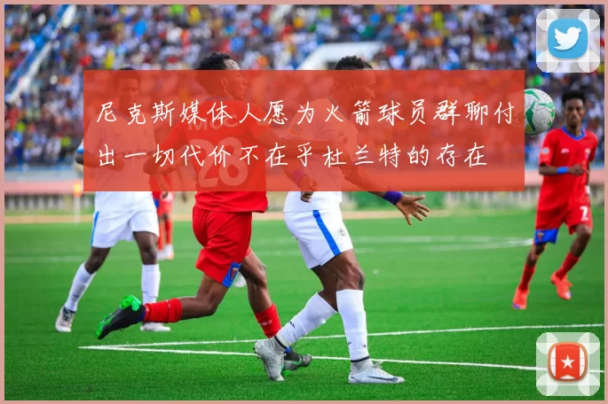 尼克斯媒体人愿为火箭球员群聊付出一切代价不在乎杜兰特的存在