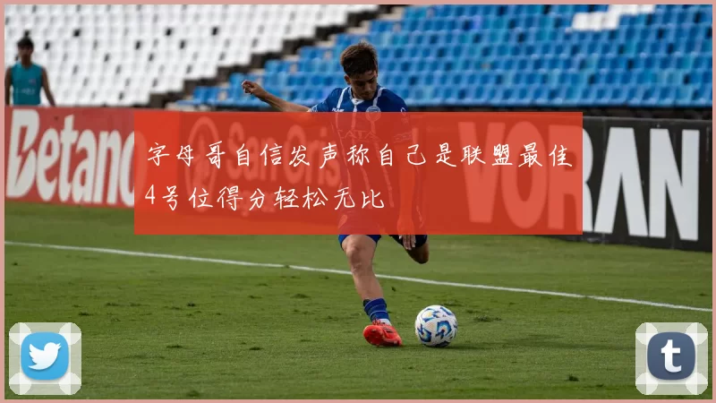 字母哥自信发声称自己是联盟最佳4号位得分轻松无比