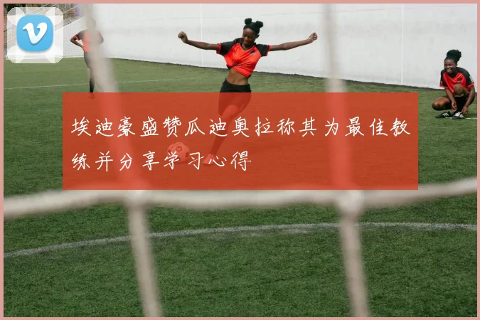 埃迪豪盛赞瓜迪奥拉称其为最佳教练并分享学习心得
