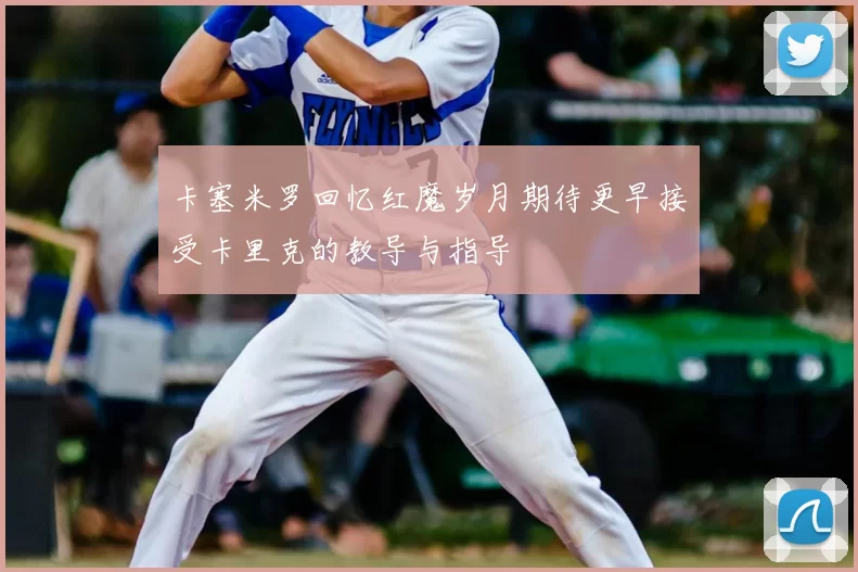 卡塞米罗回忆红魔岁月期待更早接受卡里克的教导与指导