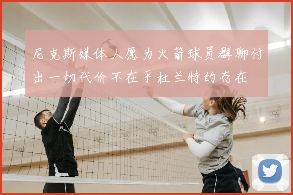 尼克斯媒体人愿为火箭球员群聊付出一切代价不在乎杜兰特的存在
