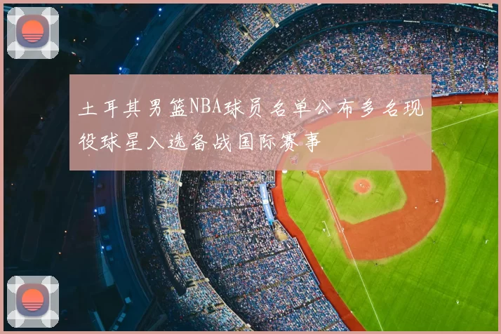 土耳其男篮NBA球员名单公布多名现役球星入选备战国际赛事