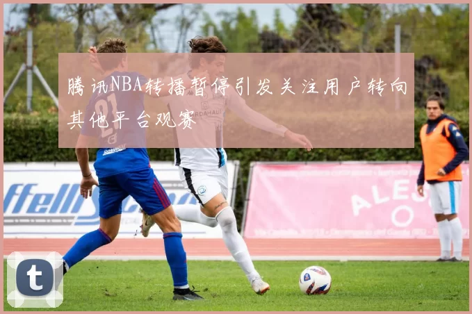 腾讯NBA转播暂停引发关注用户转向其他平台观赛