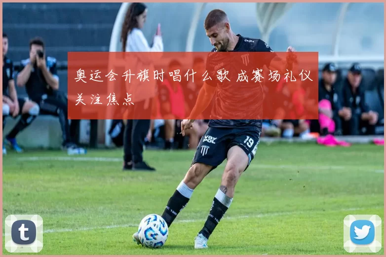 奥运会升旗时唱什么歌 成赛场礼仪关注焦点