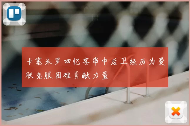 卡塞米罗回忆客串中后卫经历为曼联克服困难贡献力量