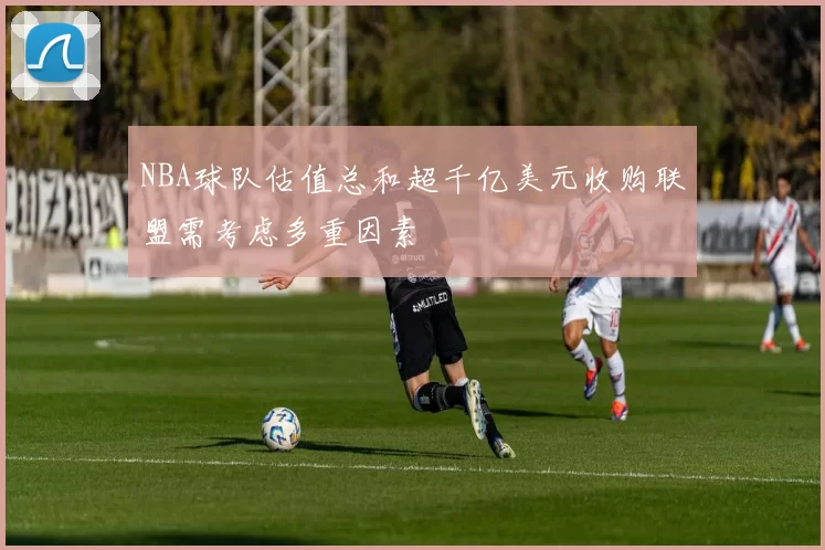 NBA球队估值总和超千亿美元收购联盟需考虑多重因素
