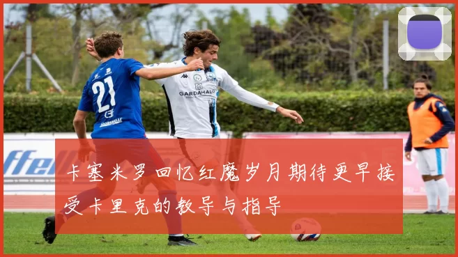 卡塞米罗回忆红魔岁月期待更早接受卡里克的教导与指导