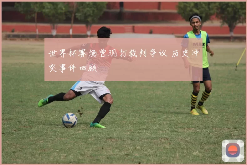 世界杯赛场曾现打裁判争议 历史冲突事件回顾
