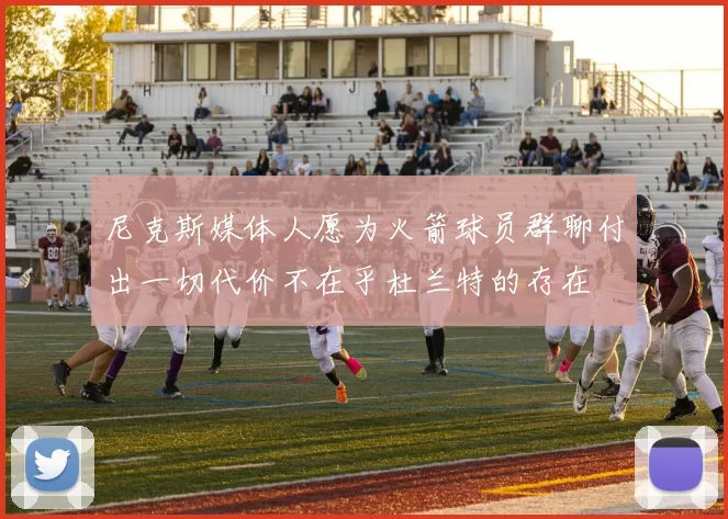 尼克斯媒体人愿为火箭球员群聊付出一切代价不在乎杜兰特的存在