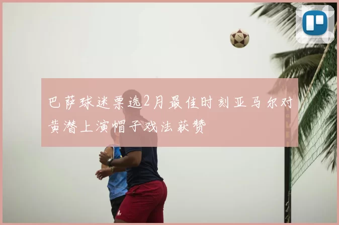 巴萨球迷票选2月最佳时刻亚马尔对黄潜上演帽子戏法获赞