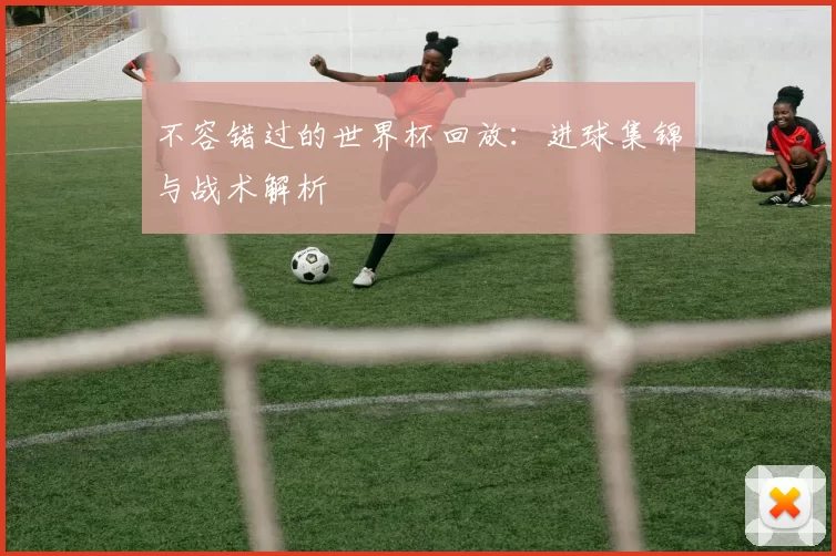 不容错过的世界杯回放:进球集锦与战术解析