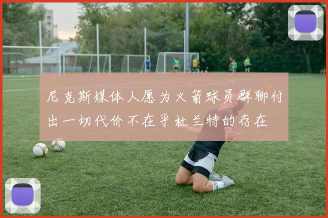 尼克斯媒体人愿为火箭球员群聊付出一切代价不在乎杜兰特的存在