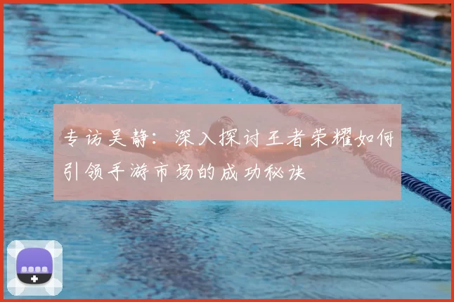专访吴静：深入探讨王者荣耀如何引领手游市场的成功秘诀
