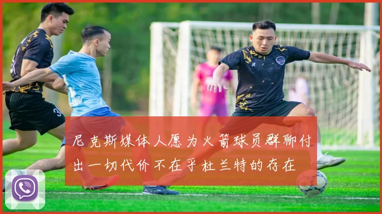 尼克斯媒体人愿为火箭球员群聊付出一切代价不在乎杜兰特的存在