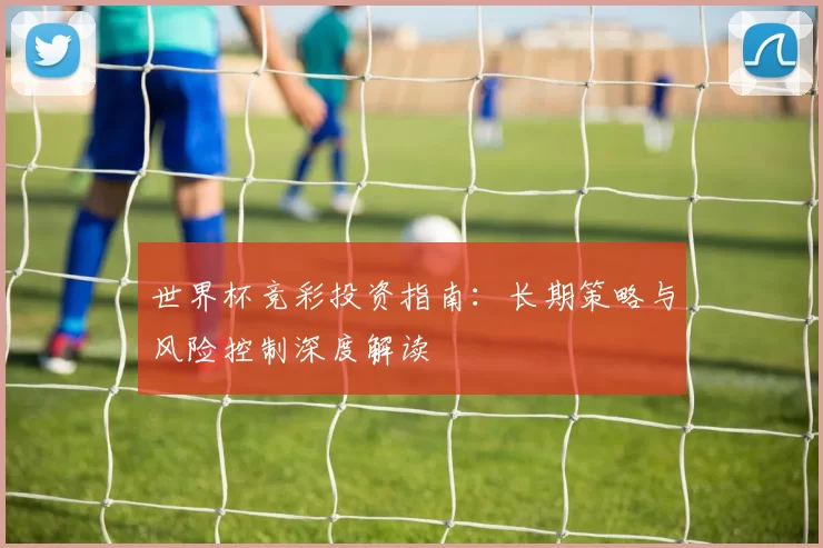 世界杯竞彩投资指南:长期策略与风险控制深度解读