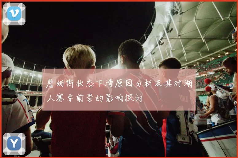 詹姆斯状态下滑原因分析及其对湖人赛季前景的影响探讨