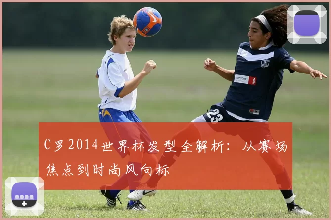 C罗2014世界杯发型全解析:从赛场焦点到时尚风向标