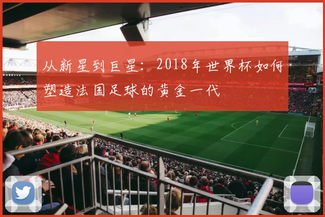 从新星到巨星：2018年世界杯如何塑造法国足球的黄金一代