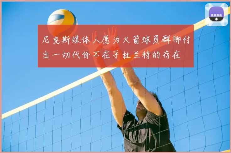 尼克斯媒体人愿为火箭球员群聊付出一切代价不在乎杜兰特的存在