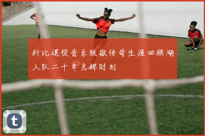 科比退役音乐致敬传奇生涯回顾湖人队二十年光辉时刻