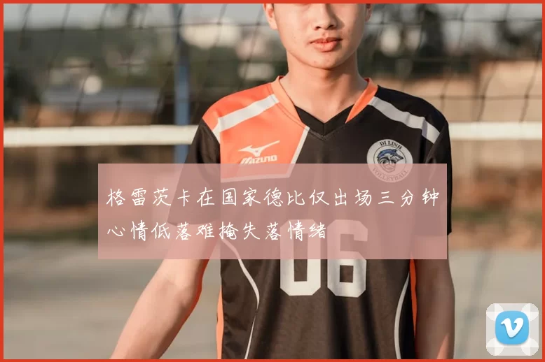 格雷茨卡在国家德比仅出场三分钟心情低落难掩失落情绪